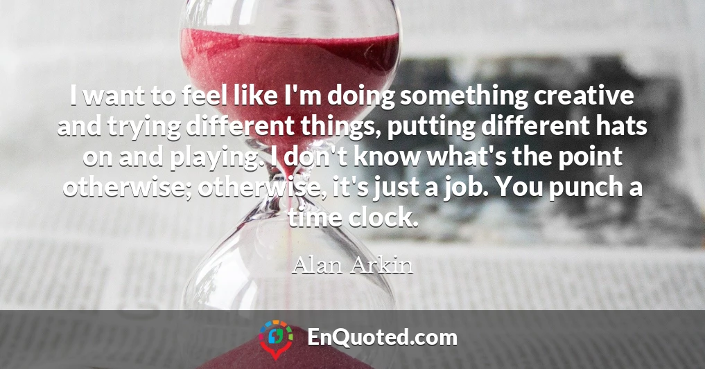 I want to feel like I'm doing something creative and trying different things, putting different hats on and playing. I don't know what's the point otherwise; otherwise, it's just a job. You punch a time clock.