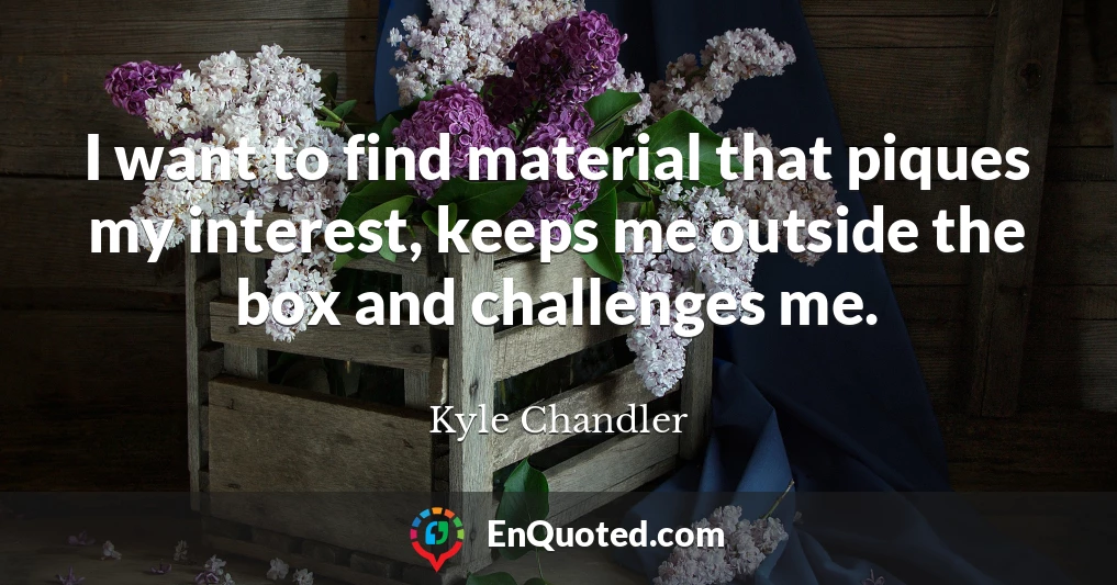 I want to find material that piques my interest, keeps me outside the box and challenges me.