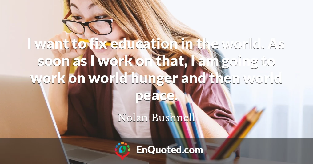 I want to fix education in the world. As soon as I work on that, I am going to work on world hunger and then world peace.