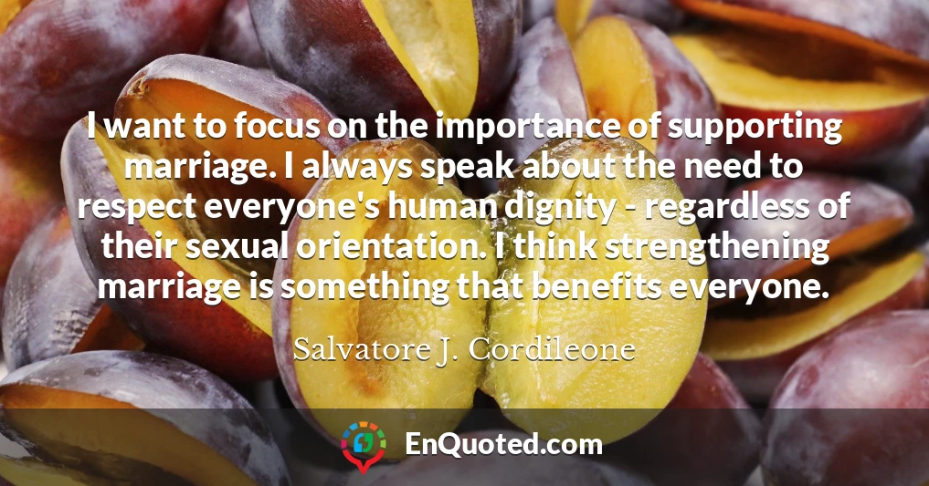 I want to focus on the importance of supporting marriage. I always speak about the need to respect everyone's human dignity - regardless of their sexual orientation. I think strengthening marriage is something that benefits everyone.