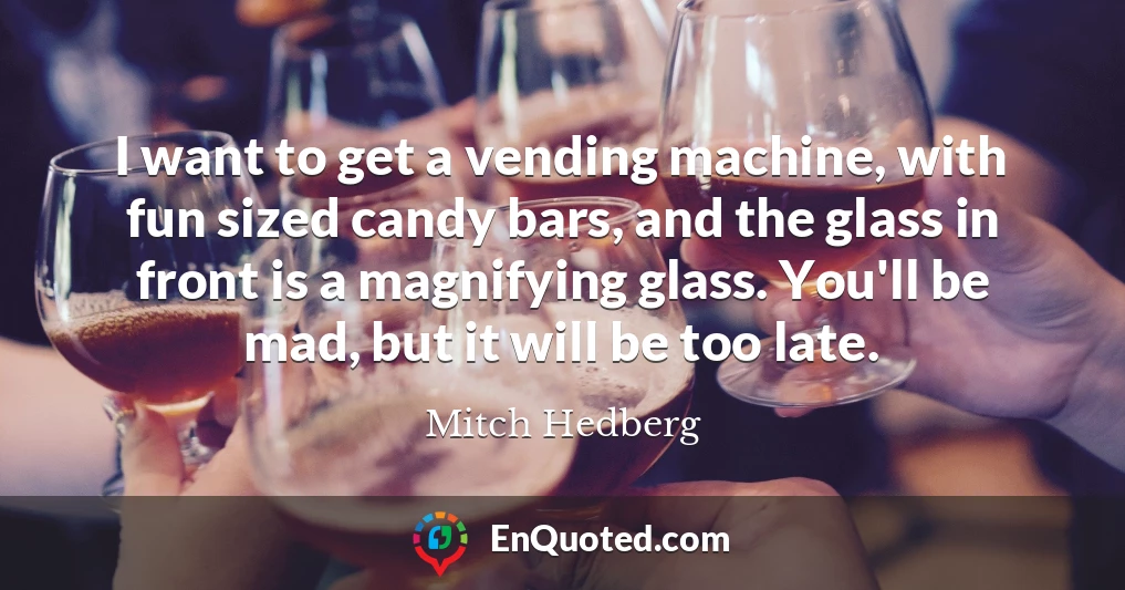 I want to get a vending machine, with fun sized candy bars, and the glass in front is a magnifying glass. You'll be mad, but it will be too late.