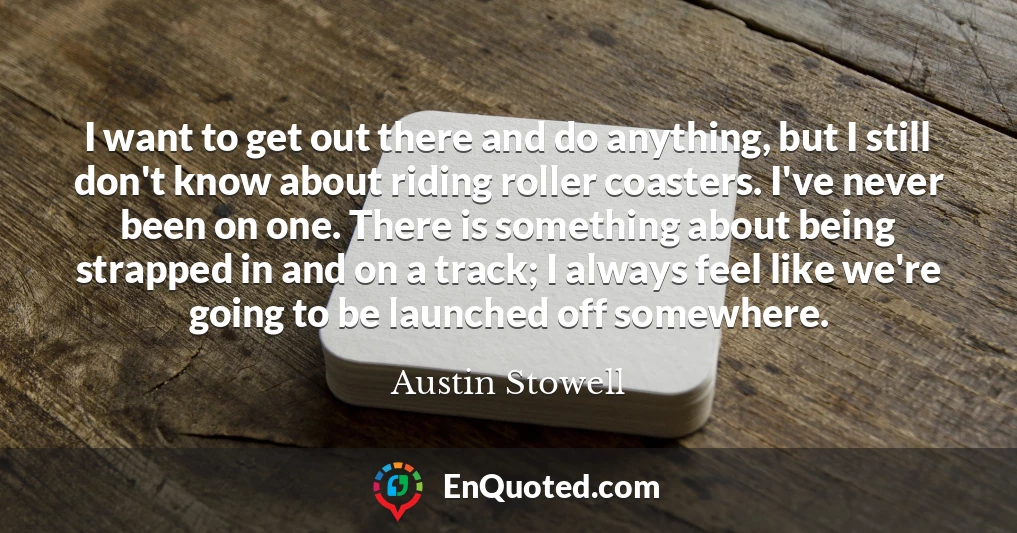 I want to get out there and do anything, but I still don't know about riding roller coasters. I've never been on one. There is something about being strapped in and on a track; I always feel like we're going to be launched off somewhere.