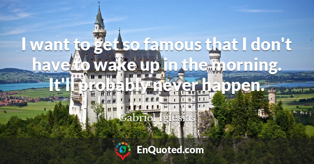 I want to get so famous that I don't have to wake up in the morning. It'll probably never happen.