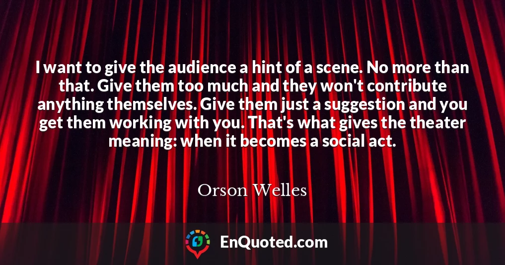 I want to give the audience a hint of a scene. No more than that. Give them too much and they won't contribute anything themselves. Give them just a suggestion and you get them working with you. That's what gives the theater meaning: when it becomes a social act.