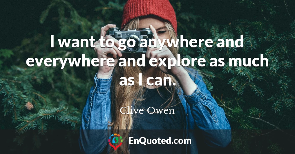 I want to go anywhere and everywhere and explore as much as I can.