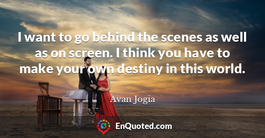 I want to go behind the scenes as well as on screen. I think you have to make your own destiny in this world.
