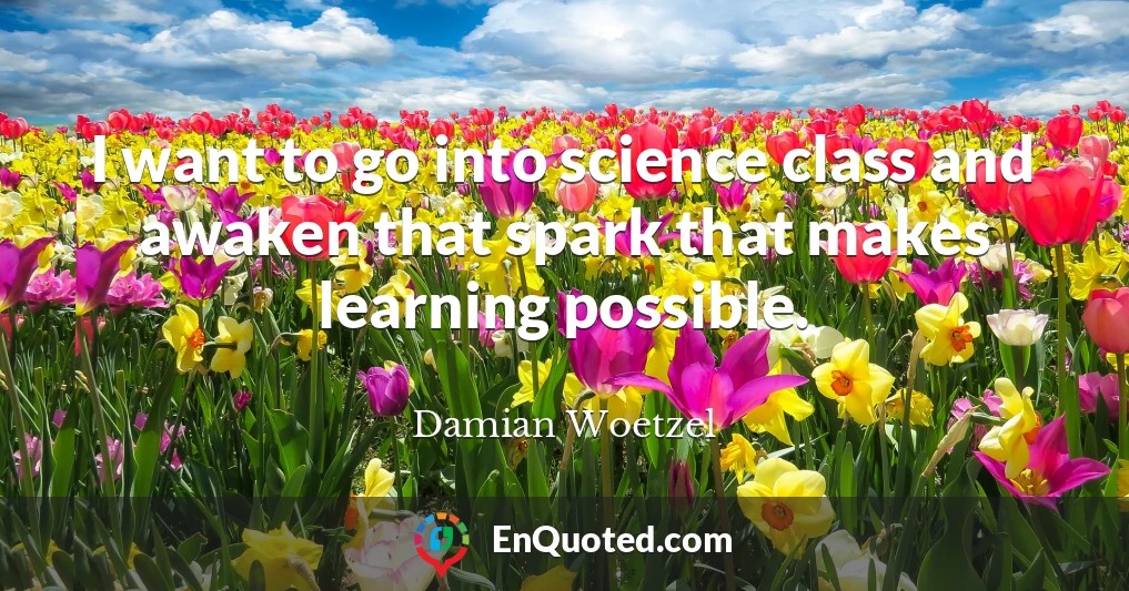 I want to go into science class and awaken that spark that makes learning possible.