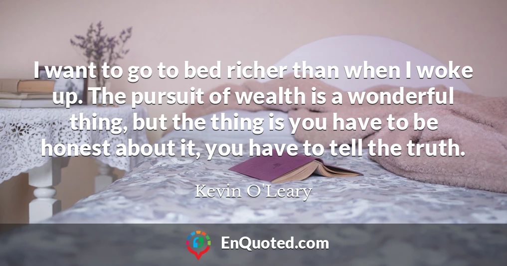 I want to go to bed richer than when I woke up. The pursuit of wealth is a wonderful thing, but the thing is you have to be honest about it, you have to tell the truth.