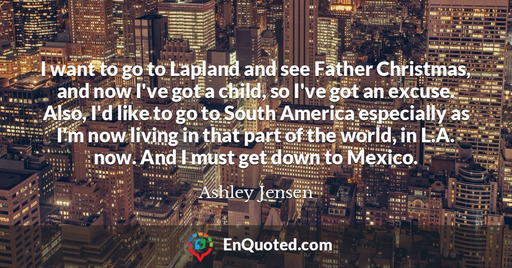 I want to go to Lapland and see Father Christmas, and now I've got a child, so I've got an excuse. Also, I'd like to go to South America especially as I'm now living in that part of the world, in L.A. now. And I must get down to Mexico.