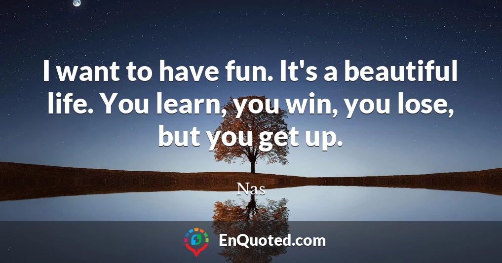 I want to have fun. It's a beautiful life. You learn, you win, you lose, but you get up.