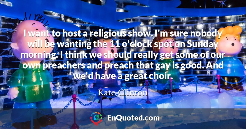I want to host a religious show. I'm sure nobody will be wanting the 11 o'clock spot on Sunday morning. I think we should really get some of our own preachers and preach that gay is good. And we'd have a great choir.