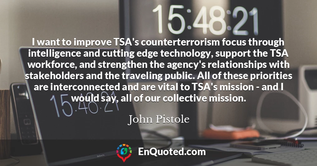 I want to improve TSA's counterterrorism focus through intelligence and cutting edge technology, support the TSA workforce, and strengthen the agency's relationships with stakeholders and the traveling public. All of these priorities are interconnected and are vital to TSA's mission - and I would say, all of our collective mission.