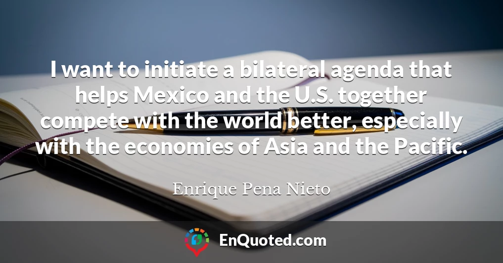 I want to initiate a bilateral agenda that helps Mexico and the U.S. together compete with the world better, especially with the economies of Asia and the Pacific.