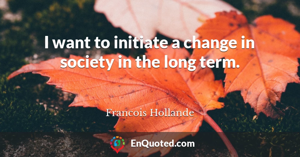 I want to initiate a change in society in the long term.