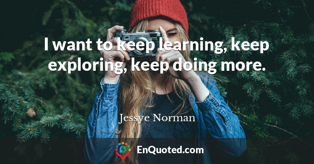 I want to keep learning, keep exploring, keep doing more.