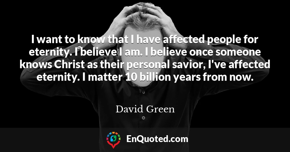 I want to know that I have affected people for eternity. I believe I am. I believe once someone knows Christ as their personal savior, I've affected eternity. I matter 10 billion years from now.