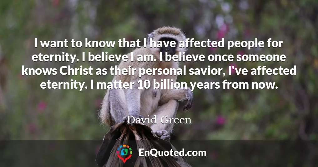 I want to know that I have affected people for eternity. I believe I am. I believe once someone knows Christ as their personal savior, I've affected eternity. I matter 10 billion years from now.