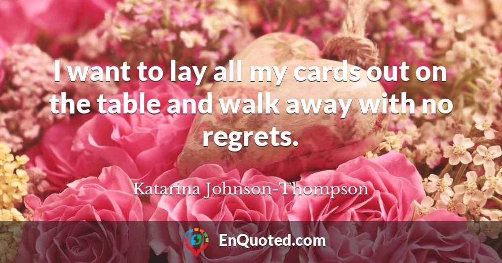 I want to lay all my cards out on the table and walk away with no regrets.