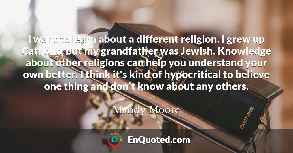 I want to learn about a different religion. I grew up Catholic, but my grandfather was Jewish. Knowledge about other religions can help you understand your own better. I think it's kind of hypocritical to believe one thing and don't know about any others.