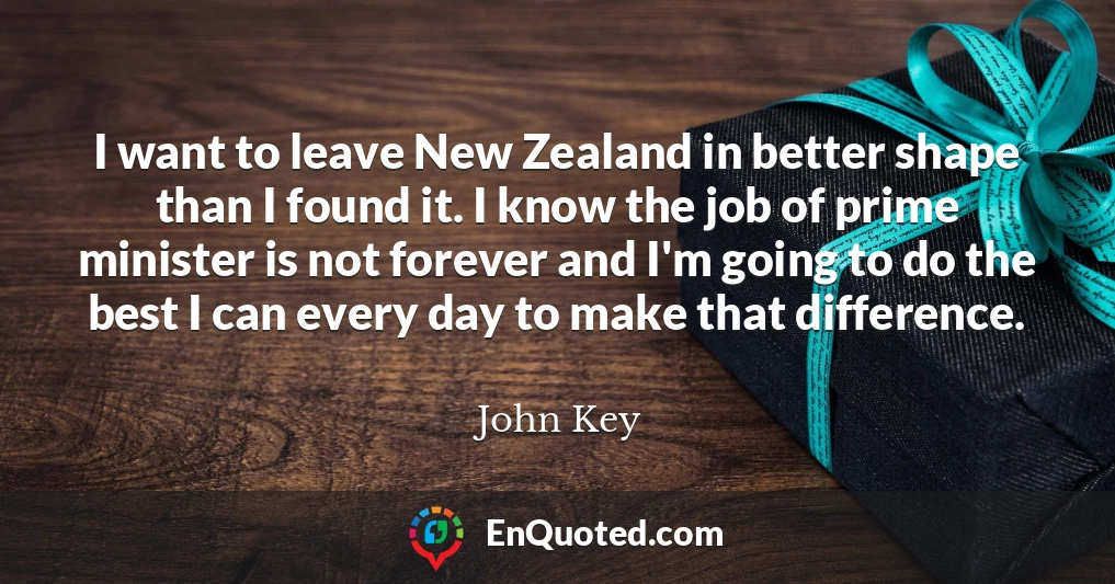 I want to leave New Zealand in better shape than I found it. I know the job of prime minister is not forever and I'm going to do the best I can every day to make that difference.