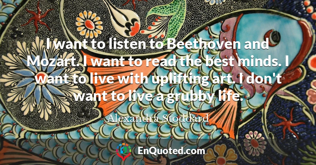 I want to listen to Beethoven and Mozart. I want to read the best minds. I want to live with uplifting art. I don't want to live a grubby life.
