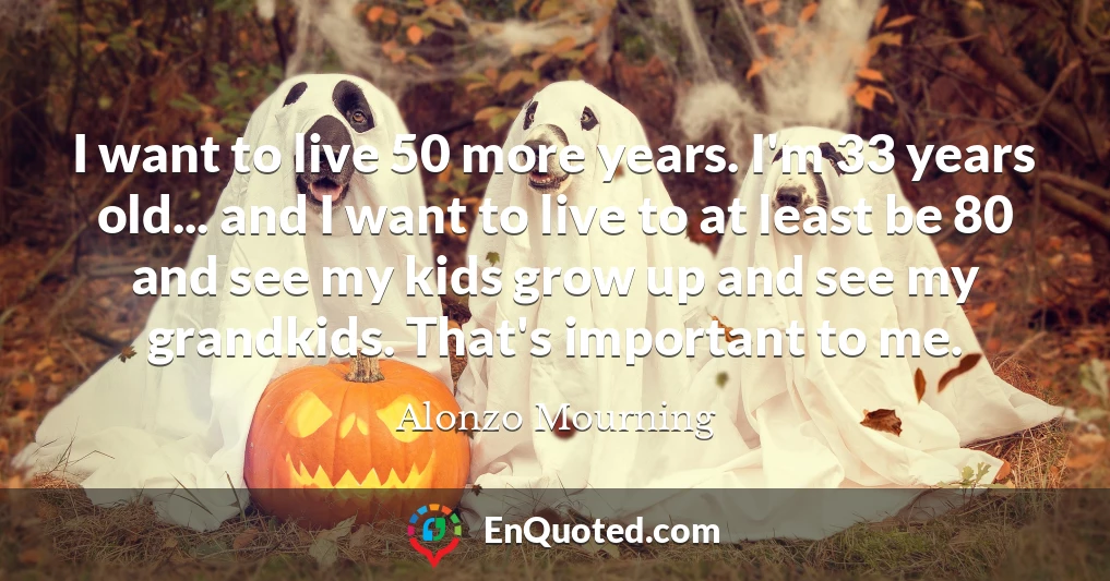 I want to live 50 more years. I'm 33 years old... and I want to live to at least be 80 and see my kids grow up and see my grandkids. That's important to me.