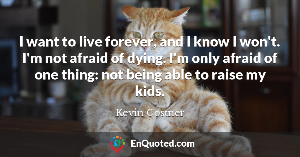I want to live forever, and I know I won't. I'm not afraid of dying. I'm only afraid of one thing: not being able to raise my kids.