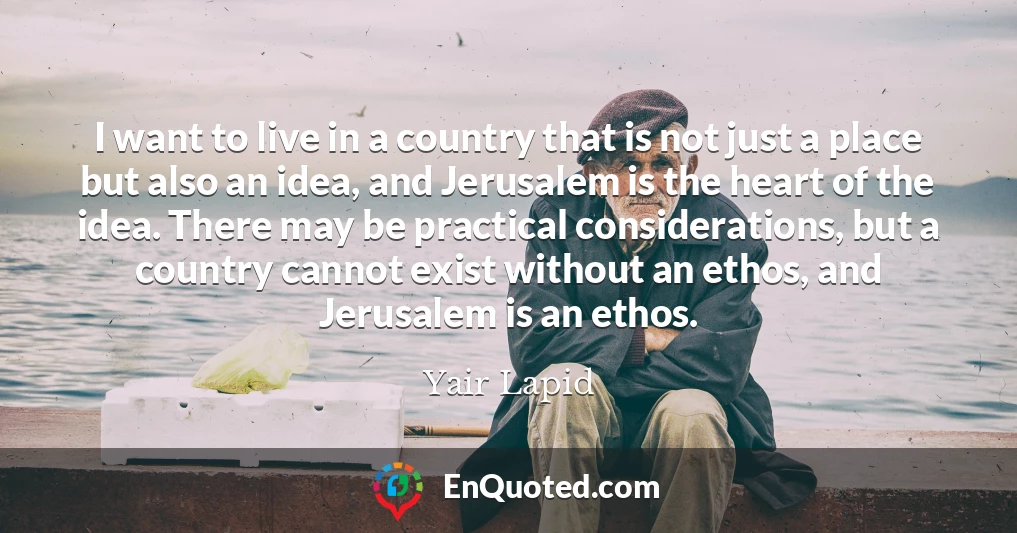 I want to live in a country that is not just a place but also an idea, and Jerusalem is the heart of the idea. There may be practical considerations, but a country cannot exist without an ethos, and Jerusalem is an ethos.