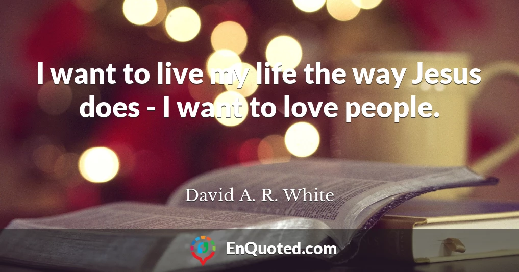 I want to live my life the way Jesus does - I want to love people.