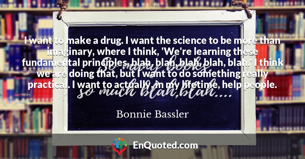 I want to make a drug. I want the science to be more than imaginary, where I think, 'We're learning these fundamental principles, blah, blah, blah, blah, blah.' I think we are doing that, but I want to do something really practical. I want to actually, in my lifetime, help people.