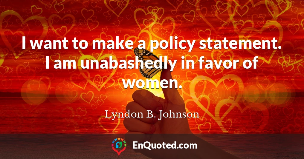 I want to make a policy statement. I am unabashedly in favor of women.
