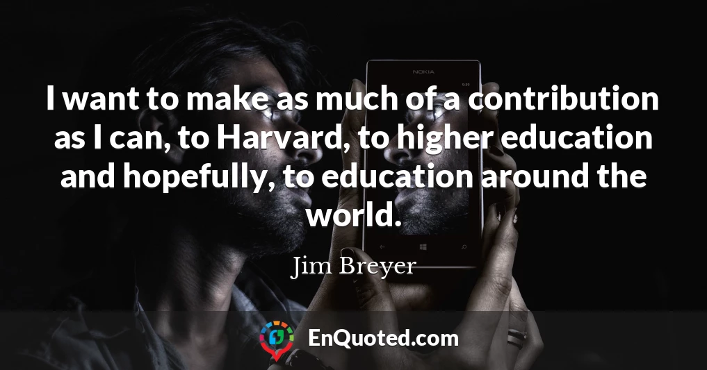I want to make as much of a contribution as I can, to Harvard, to higher education and hopefully, to education around the world.