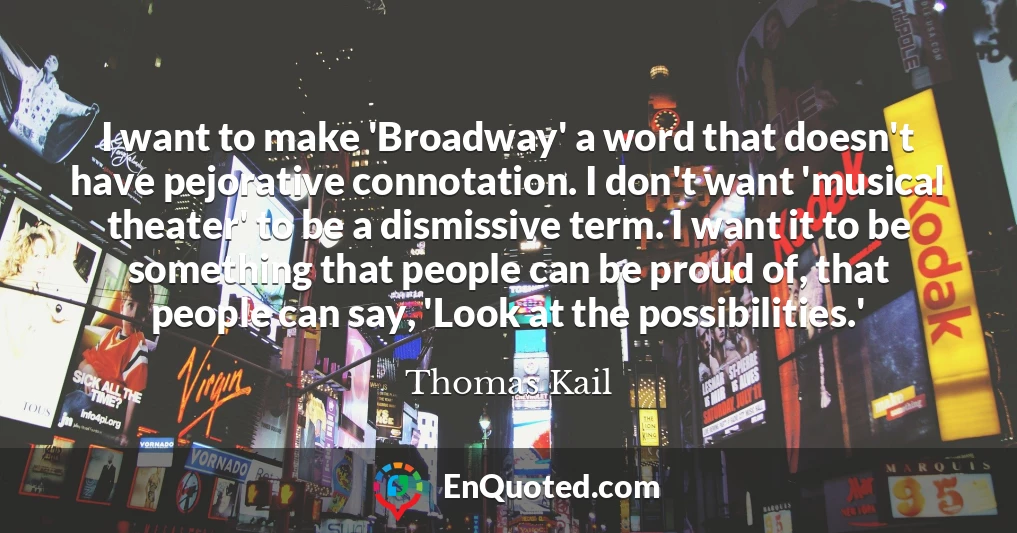 I want to make 'Broadway' a word that doesn't have pejorative connotation. I don't want 'musical theater' to be a dismissive term. I want it to be something that people can be proud of, that people can say, 'Look at the possibilities.'