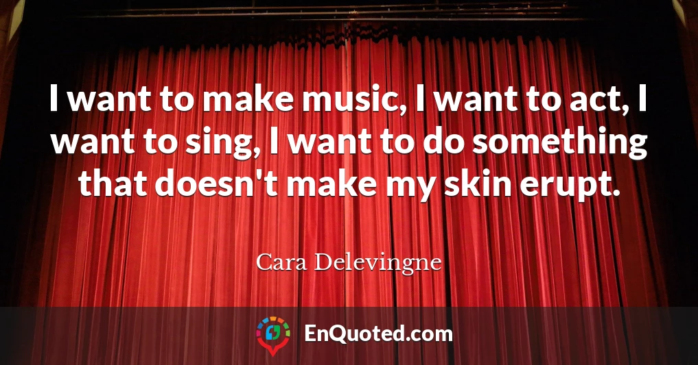 I want to make music, I want to act, I want to sing, I want to do something that doesn't make my skin erupt.