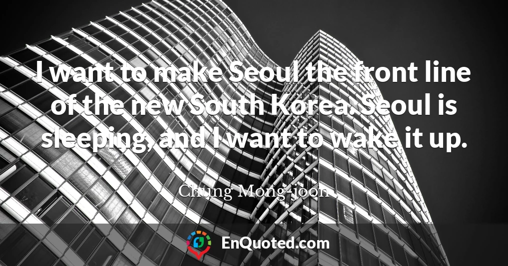 I want to make Seoul the front line of the new South Korea. Seoul is sleeping, and I want to wake it up.