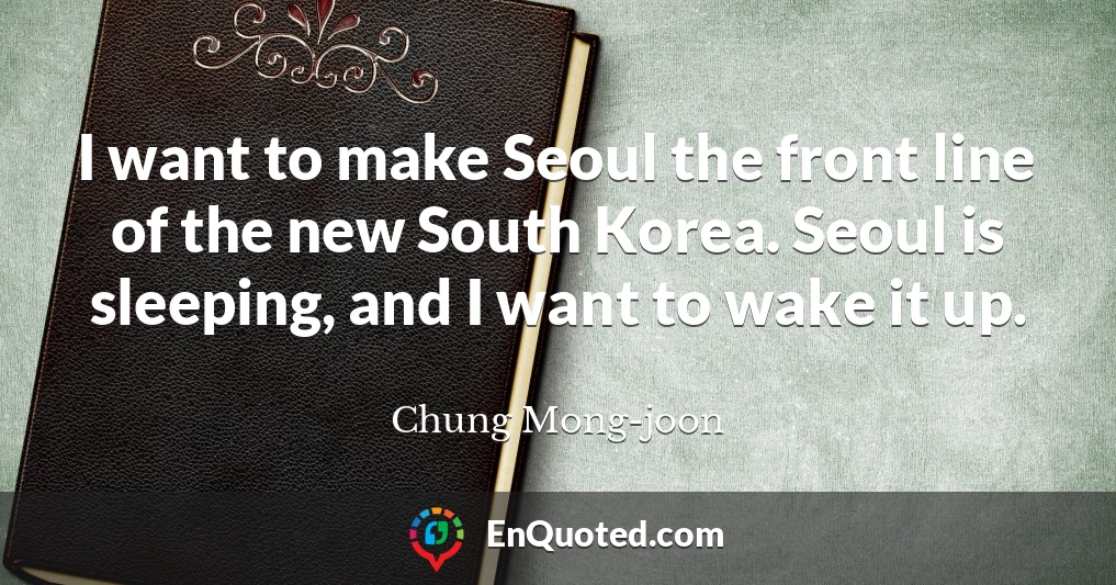 I want to make Seoul the front line of the new South Korea. Seoul is sleeping, and I want to wake it up.