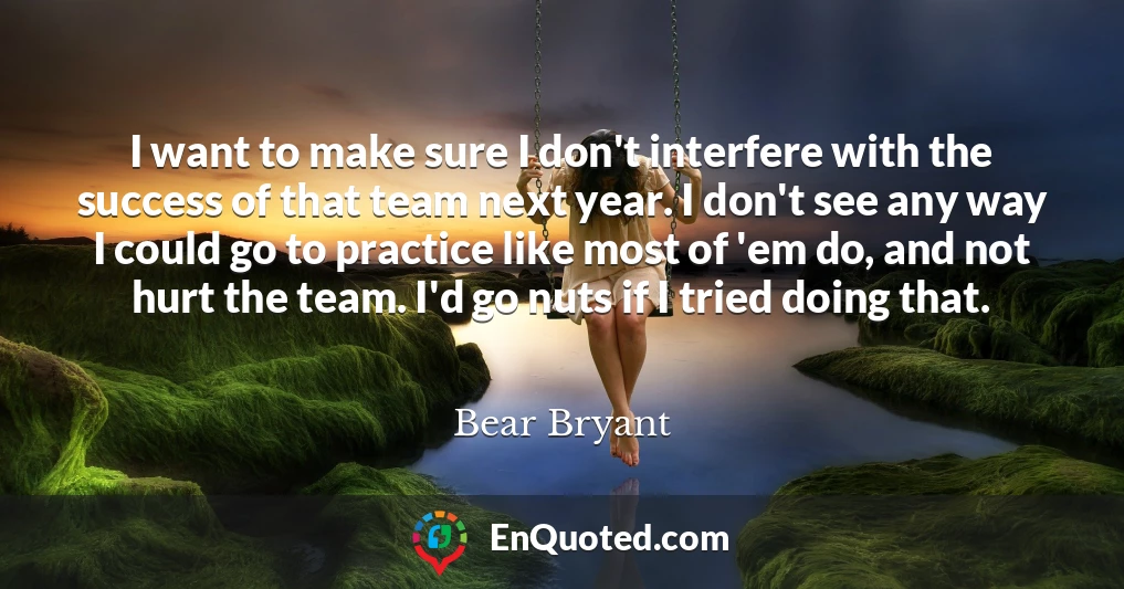 I want to make sure I don't interfere with the success of that team next year. I don't see any way I could go to practice like most of 'em do, and not hurt the team. I'd go nuts if I tried doing that.