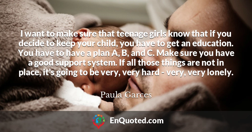 I want to make sure that teenage girls know that if you decide to keep your child, you have to get an education. You have to have a plan A, B, and C. Make sure you have a good support system. If all those things are not in place, it's going to be very, very hard - very, very lonely.