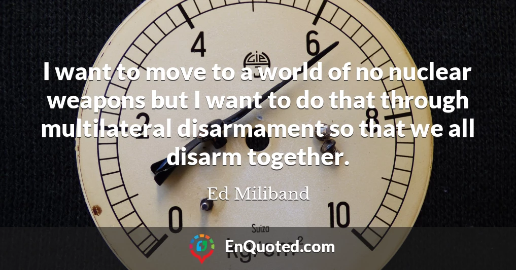 I want to move to a world of no nuclear weapons but I want to do that through multilateral disarmament so that we all disarm together.
