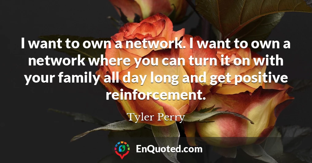 I want to own a network. I want to own a network where you can turn it on with your family all day long and get positive reinforcement.
