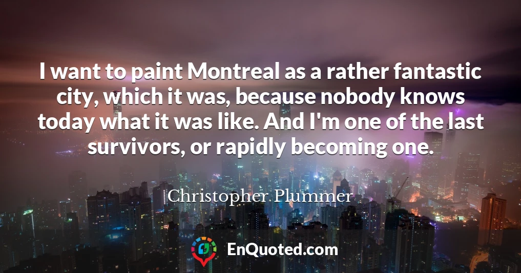 I want to paint Montreal as a rather fantastic city, which it was, because nobody knows today what it was like. And I'm one of the last survivors, or rapidly becoming one.