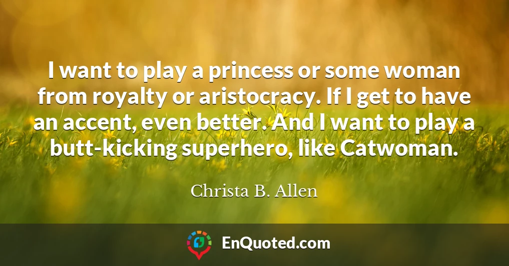 I want to play a princess or some woman from royalty or aristocracy. If I get to have an accent, even better. And I want to play a butt-kicking superhero, like Catwoman.