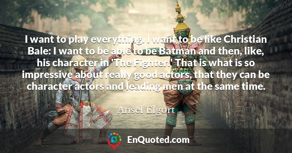 I want to play everything. I want to be like Christian Bale: I want to be able to be Batman and then, like, his character in 'The Fighter.' That is what is so impressive about really good actors, that they can be character actors and leading men at the same time.