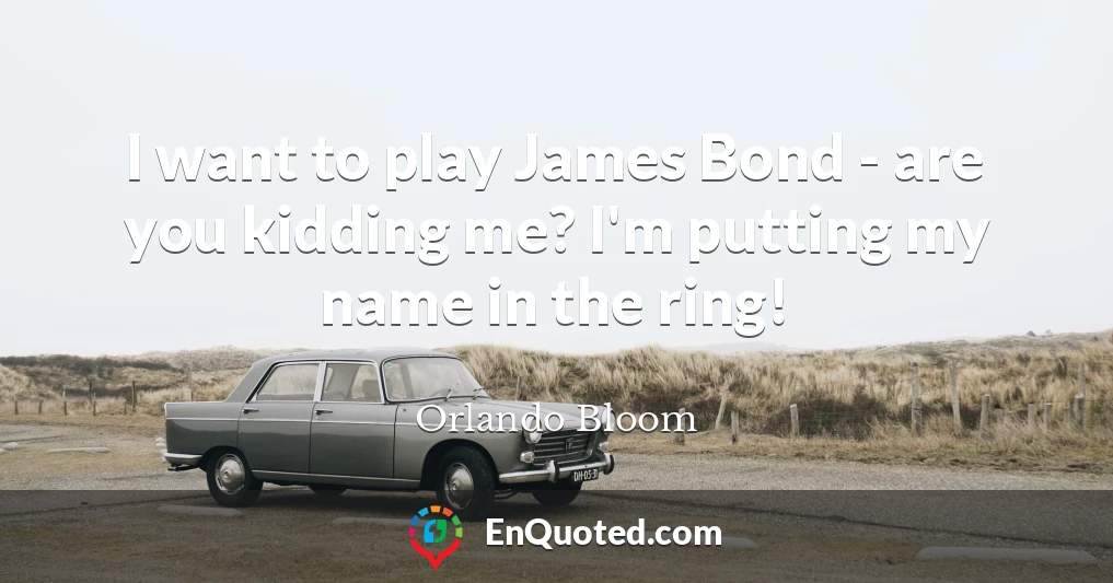 I want to play James Bond - are you kidding me? I'm putting my name in the ring!