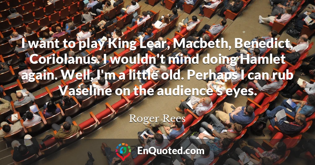 I want to play King Lear, Macbeth, Benedict, Coriolanus. I wouldn't mind doing Hamlet again. Well, I'm a little old. Perhaps I can rub Vaseline on the audience's eyes.