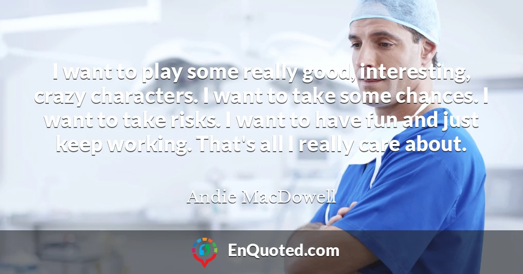 I want to play some really good, interesting, crazy characters. I want to take some chances. I want to take risks. I want to have fun and just keep working. That's all I really care about.