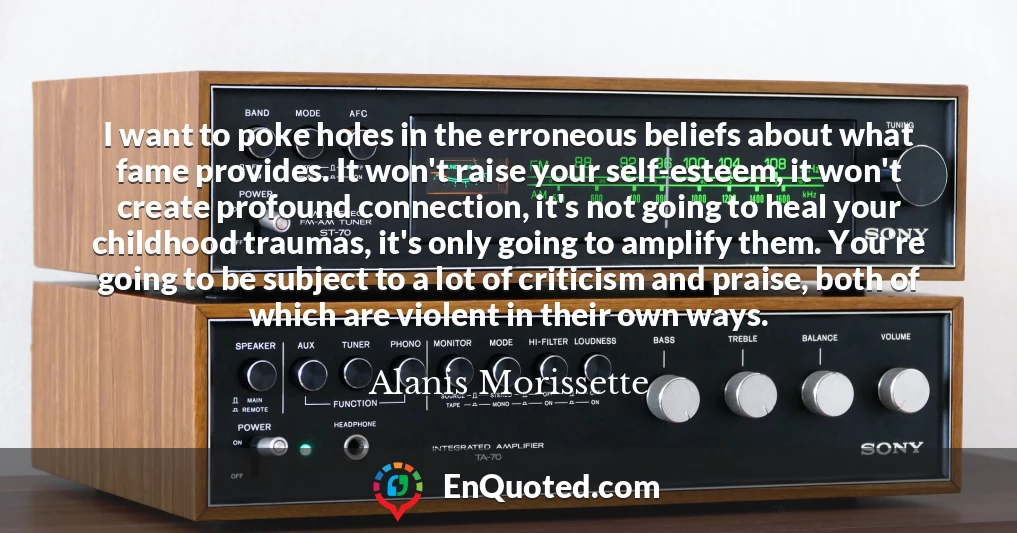 I want to poke holes in the erroneous beliefs about what fame provides. It won't raise your self-esteem, it won't create profound connection, it's not going to heal your childhood traumas, it's only going to amplify them. You're going to be subject to a lot of criticism and praise, both of which are violent in their own ways.