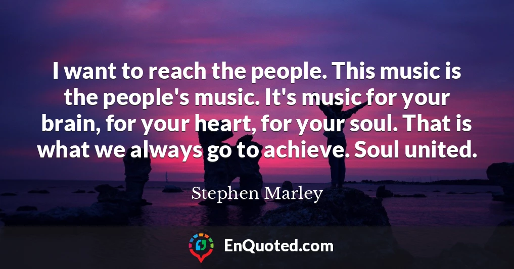 I want to reach the people. This music is the people's music. It's music for your brain, for your heart, for your soul. That is what we always go to achieve. Soul united.