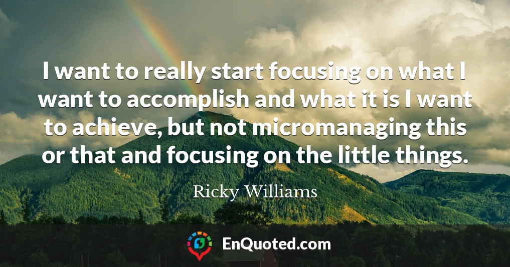 I want to really start focusing on what I want to accomplish and what it is I want to achieve, but not micromanaging this or that and focusing on the little things.