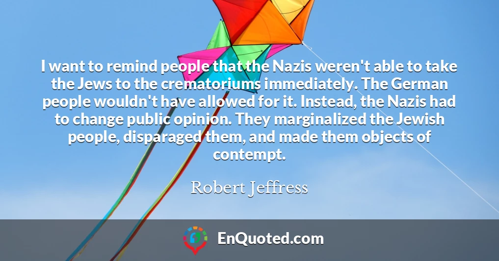 I want to remind people that the Nazis weren't able to take the Jews to the crematoriums immediately. The German people wouldn't have allowed for it. Instead, the Nazis had to change public opinion. They marginalized the Jewish people, disparaged them, and made them objects of contempt.